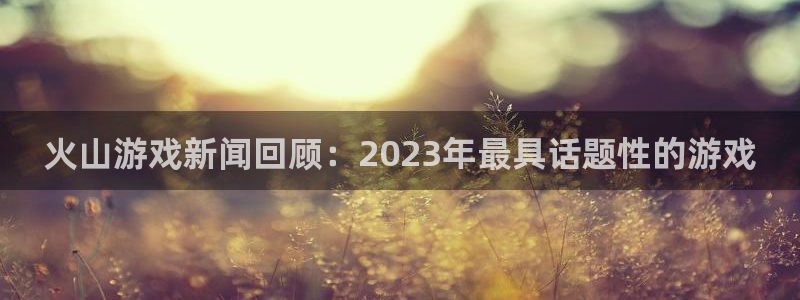 鼎点娱乐注册测速：火山游戏新闻回顾：2023年最具话题性的游